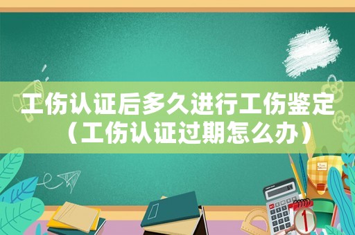 工傷認證后多久進行工傷鑒定（工傷認證過期怎么辦）