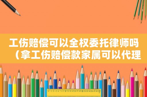 工傷賠償可以全權委托律師嗎（拿工傷賠償款家屬可以代理嗎）