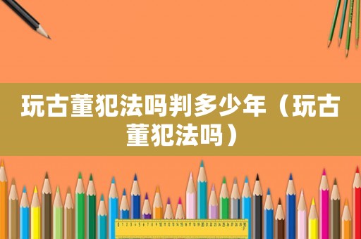 玩古董犯法嗎判多少年（玩古董犯法嗎）