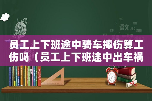 員工上下班途中騎車摔傷算工傷嗎（員工上下班途中出車禍屬于工傷嗎）