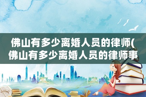 佛山有多少離婚人員的律師(佛山有多少離婚人員的律師事務所)