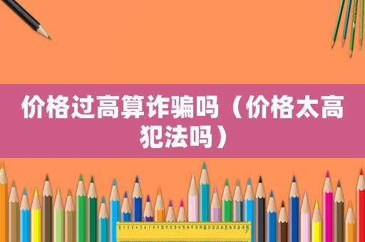 價格過高算詐騙嗎（價格太高犯法嗎）