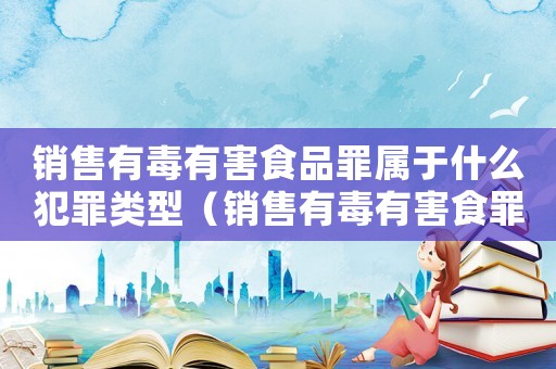 銷售有毒有害食品罪屬于什么犯罪類型（銷售有毒有害食罪量刑標(biāo)準(zhǔn)）