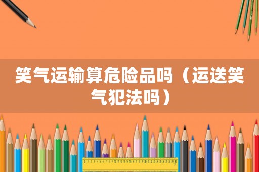 笑氣運輸算危險品嗎（運送笑氣犯法嗎）