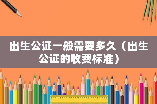 出生公證一般需要多久（出生公證的收費標準）