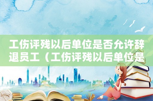 工傷評殘以后單位是否允許辭退員工（工傷評殘以后單位是否允許）