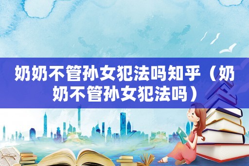 奶奶不管孫女犯法嗎知乎（奶奶不管孫女犯法嗎）