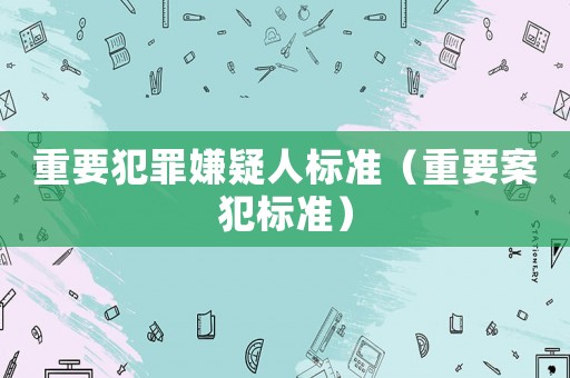 重要犯罪嫌疑人標(biāo)準(zhǔn)（重要案犯標(biāo)準(zhǔn)）