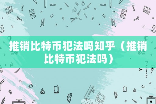 推銷比特幣犯法嗎知乎（推銷比特幣犯法嗎）