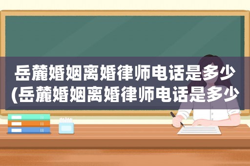 岳麓婚姻離婚律師電話是多少(岳麓婚姻離婚律師電話是多少啊)