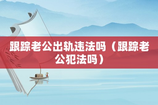 跟蹤老公出軌違法嗎（跟蹤老公犯法嗎）