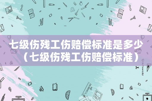 七級傷殘工傷賠償標準是多少（七級傷殘工傷賠償標準）