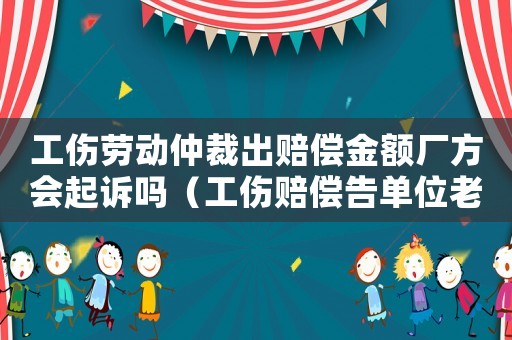 工傷勞動仲裁出賠償金額廠方會起訴嗎（工傷賠償告單位老動仲裁能解決嗎）