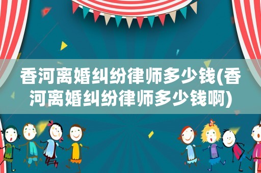 香河離婚糾紛律師多少錢(香河離婚糾紛律師多少錢啊)