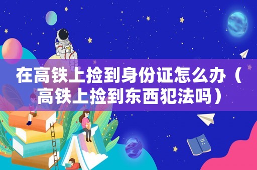 在高鐵上撿到身份證怎么辦（高鐵上撿到東西犯法嗎）