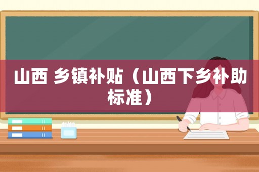 山西 鄉(xiāng)鎮(zhèn)補(bǔ)貼（山西下鄉(xiāng)補(bǔ)助標(biāo)準(zhǔn)）