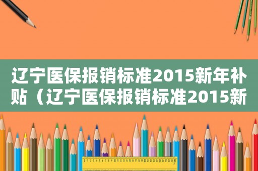遼寧醫(yī)保報(bào)銷(xiāo)標(biāo)準(zhǔn)2015新年補(bǔ)貼（遼寧醫(yī)保報(bào)銷(xiāo)標(biāo)準(zhǔn)2015新年）