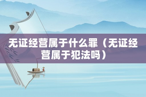 無證經(jīng)營(yíng)屬于什么罪（無證經(jīng)營(yíng)屬于犯法嗎）
