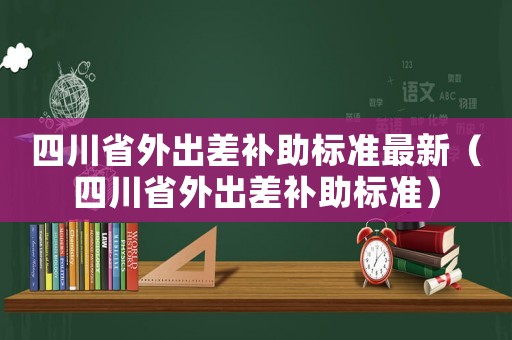 四川省外出差補助標準最新（四川省外出差補助標準）