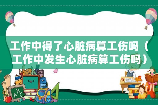 工作中得了心臟病算工傷嗎（工作中發生心臟病算工傷嗎）