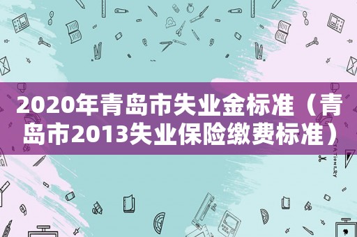 2020年青島市失業(yè)金標(biāo)準(zhǔn)（青島市2013失業(yè)保險繳費標(biāo)準(zhǔn)）