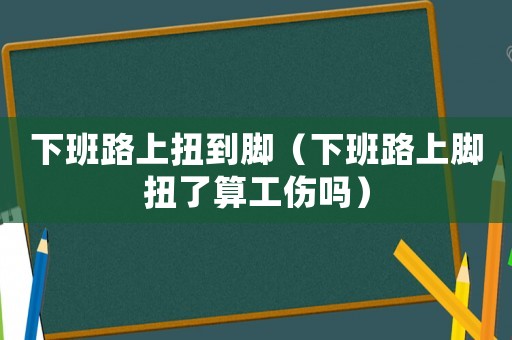 下班路上扭到腳（下班路上腳扭了算工傷嗎）