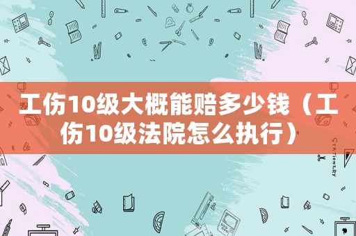 工傷10級大概能賠多少錢（工傷10級法院怎么執行）