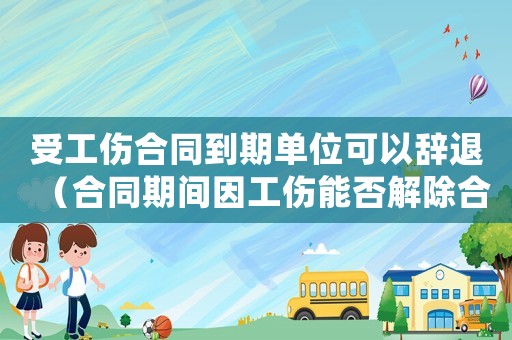 受工傷合同到期單位可以辭退（合同期間因工傷能否解除合同）