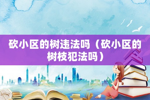 砍小區的樹違法嗎（砍小區的樹枝犯法嗎）