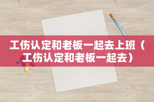 工傷認定和老板一起去上班（工傷認定和老板一起去）