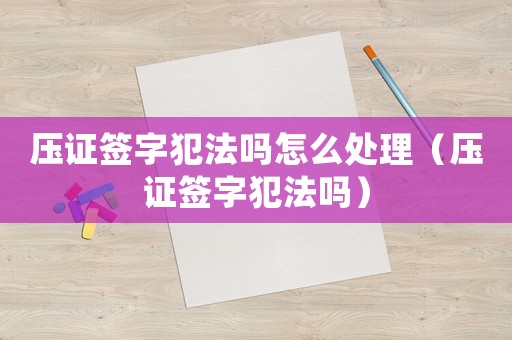 壓證簽字犯法嗎怎么處理（壓證簽字犯法嗎）
