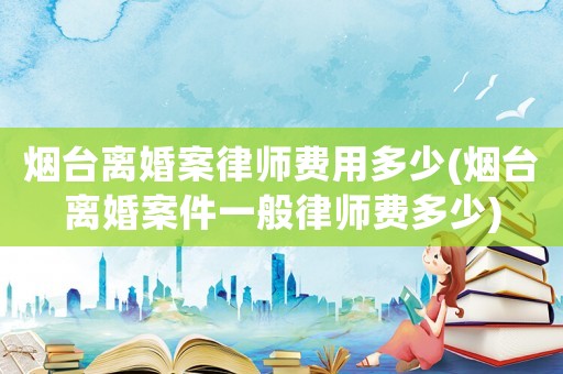 煙臺離婚案律師費用多少(煙臺離婚案件一般律師費多少)