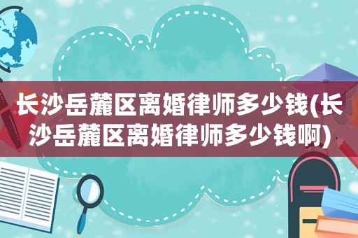 長沙岳麓區離婚律師多少錢(長沙岳麓區離婚律師多少錢啊)