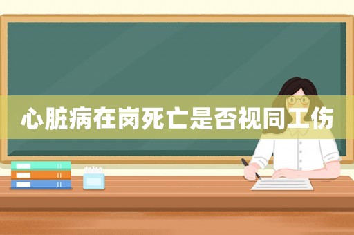心臟病在崗死亡是否視同工傷