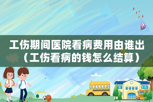 工傷期間醫(yī)院看病費(fèi)用由誰出（工傷看病的錢怎么結(jié)算）
