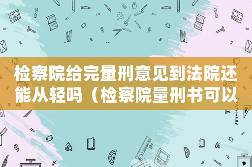 檢察院給完量刑意見到法院還能從輕嗎（檢察院量刑書可以重新）