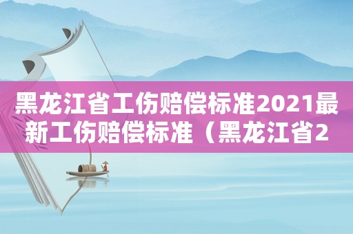 黑龍江省工傷賠償標準2021最新工傷賠償標準（黑龍江省2015工傷賠償標準）