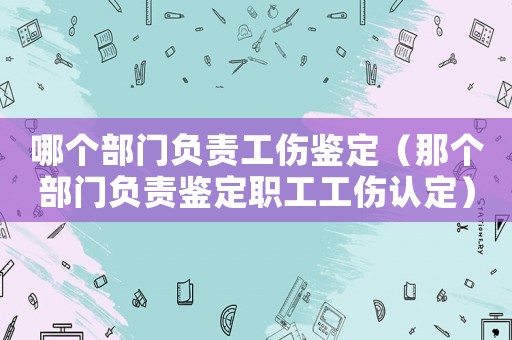 哪個部門負責工傷鑒定（那個部門負責鑒定職工工傷認定）