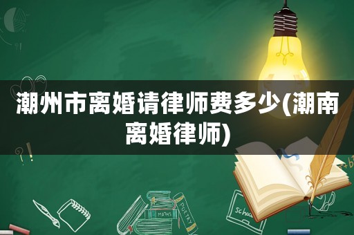 潮州市離婚請(qǐng)律師費(fèi)多少(潮南離婚律師)
