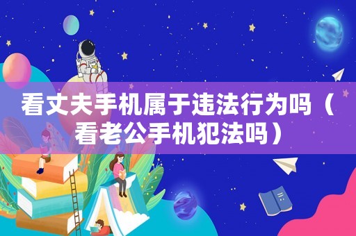 看丈夫手機屬于違法行為嗎（看老公手機犯法嗎）