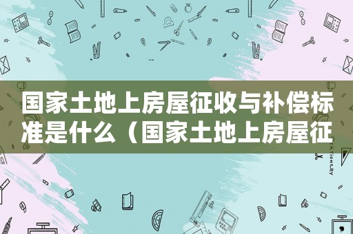 國(guó)家土地上房屋征收與補(bǔ)償標(biāo)準(zhǔn)是什么（國(guó)家土地上房屋征收與補(bǔ)償標(biāo)準(zhǔn)）