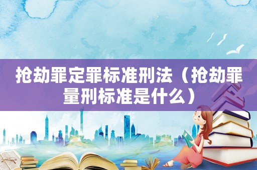 搶劫罪定罪標準刑法（搶劫罪量刑標準是什么）