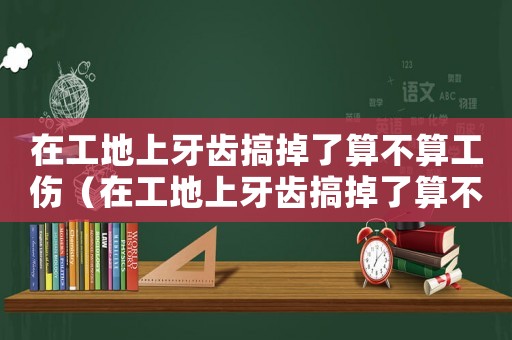 在工地上牙齒搞掉了算不算工傷（在工地上牙齒搞掉了算不算工傷）