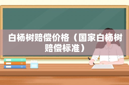 白楊樹賠償價格（國家白楊樹賠償標(biāo)準(zhǔn)）