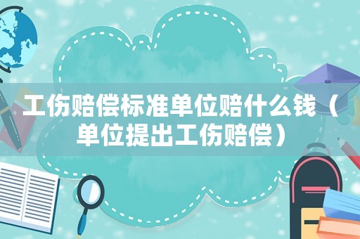 工傷賠償標準單位賠什么錢（單位提出工傷賠償）