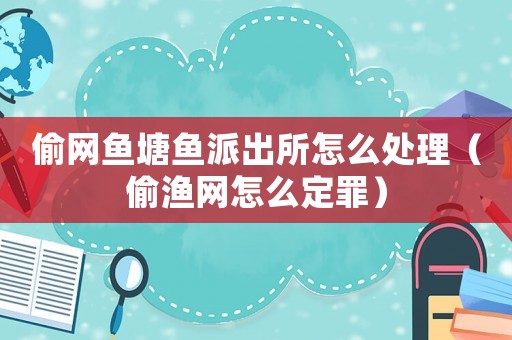 偷網魚塘魚派出所怎么處理（偷漁網怎么定罪）