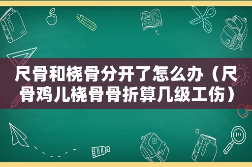 尺骨和橈骨分開了怎么辦（尺骨雞兒橈骨骨折算幾級工傷）