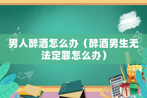 男人醉酒怎么辦（醉酒男生無法定罪怎么辦）