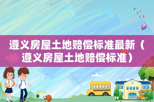 遵義房屋土地賠償標準最新（遵義房屋土地賠償標準）
