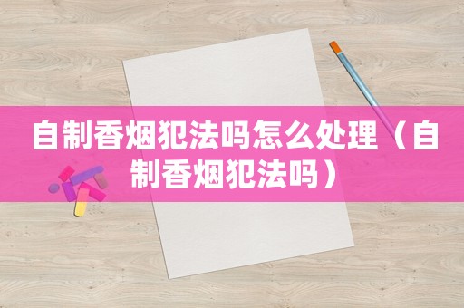 自制香煙犯法嗎怎么處理（自制香煙犯法嗎）